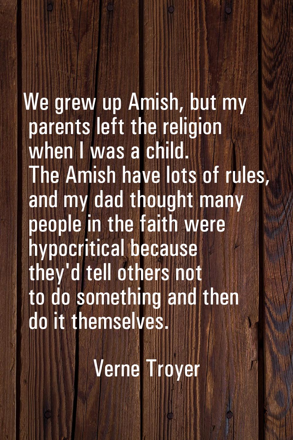 We grew up Amish, but my parents left the religion when I was a child. The Amish have lots of rules
