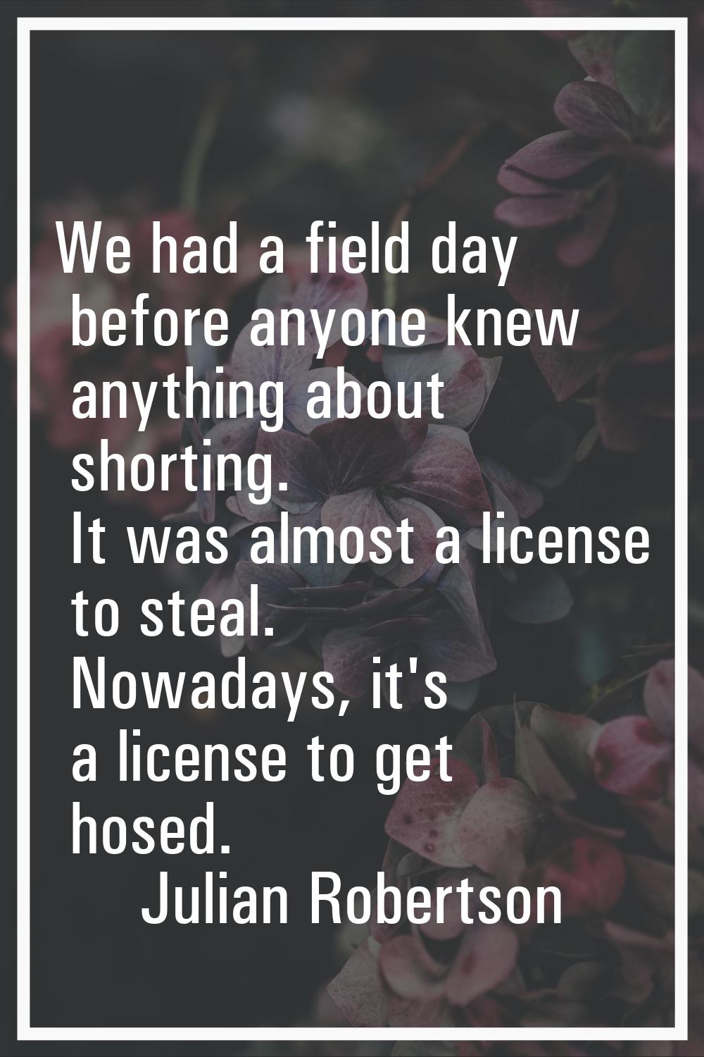 We had a field day before anyone knew anything about shorting. It was almost a license to steal. No
