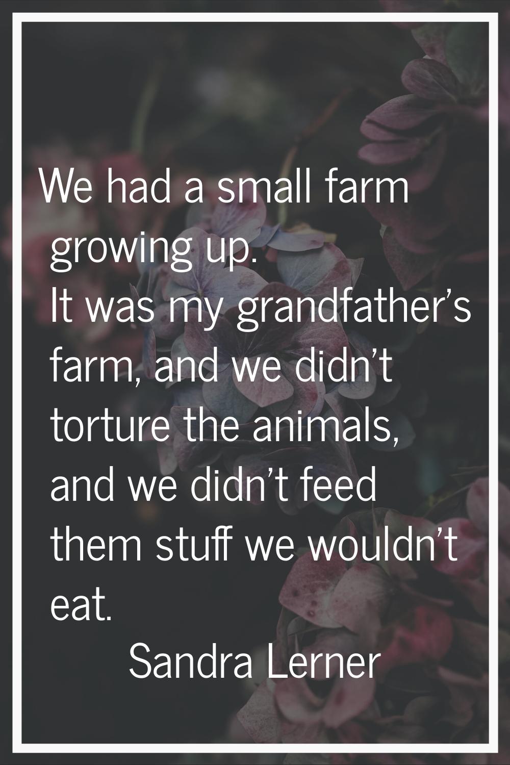 We had a small farm growing up. It was my grandfather's farm, and we didn't torture the animals, an