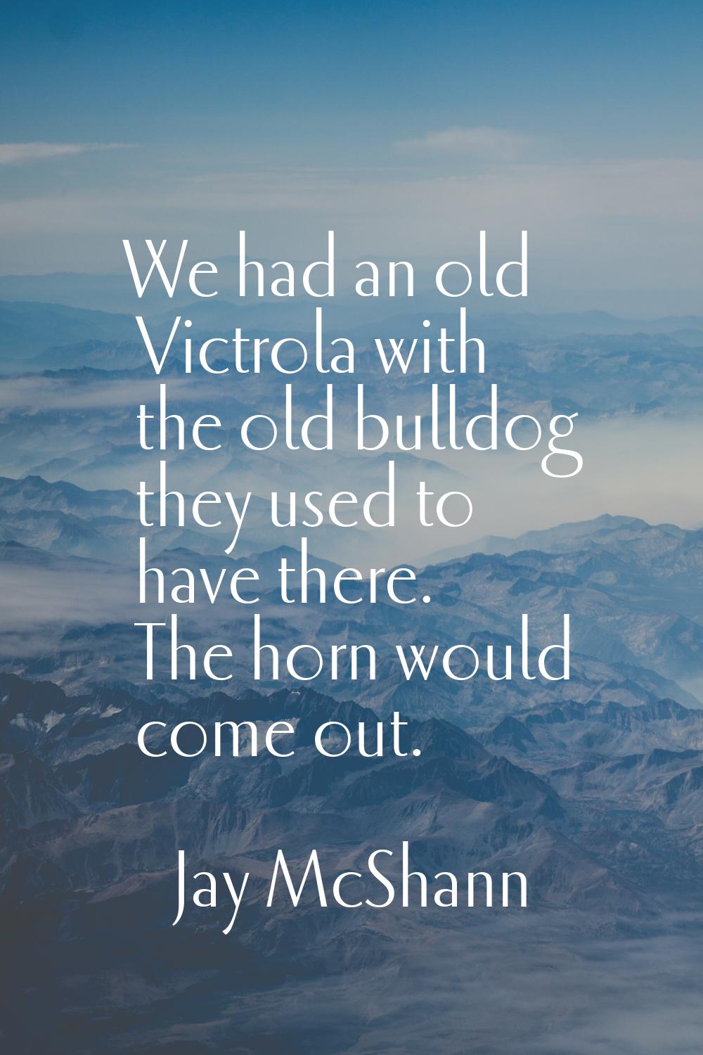 We had an old Victrola with the old bulldog they used to have there. The horn would come out.