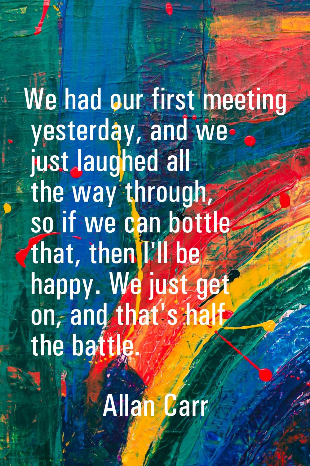 We had our first meeting yesterday, and we just laughed all the way through, so if we can bottle th