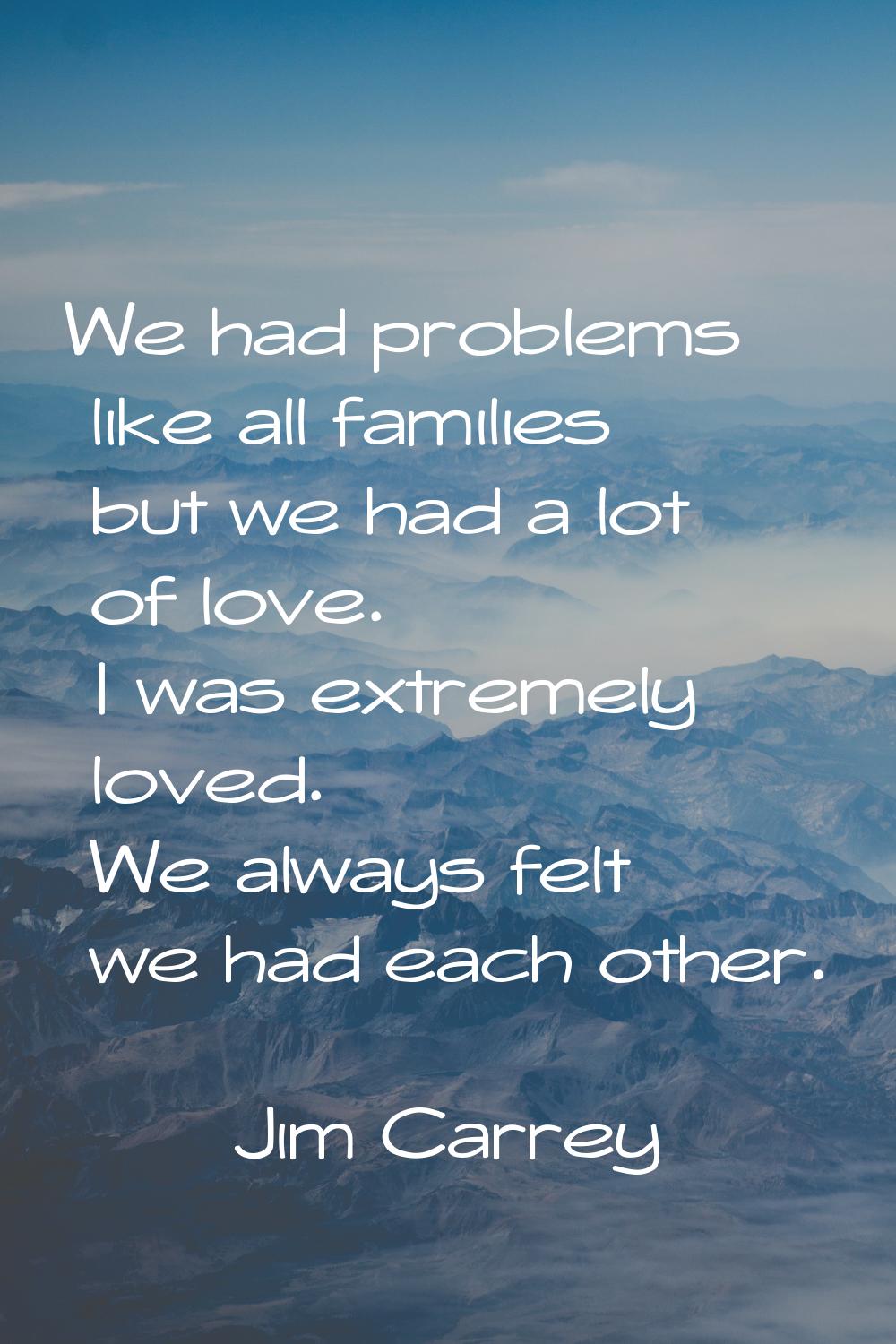 We had problems like all families but we had a lot of love. I was extremely loved. We always felt w