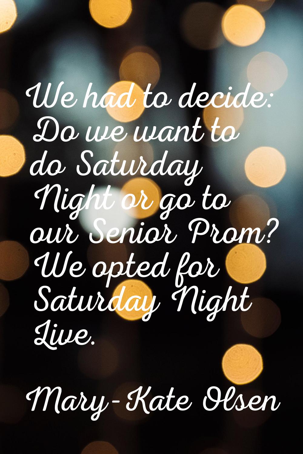 We had to decide: Do we want to do Saturday Night or go to our Senior Prom? We opted for Saturday N