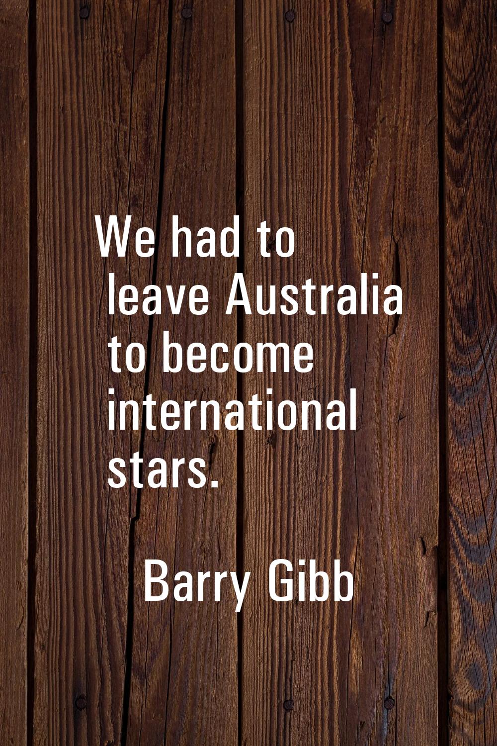 We had to leave Australia to become international stars.