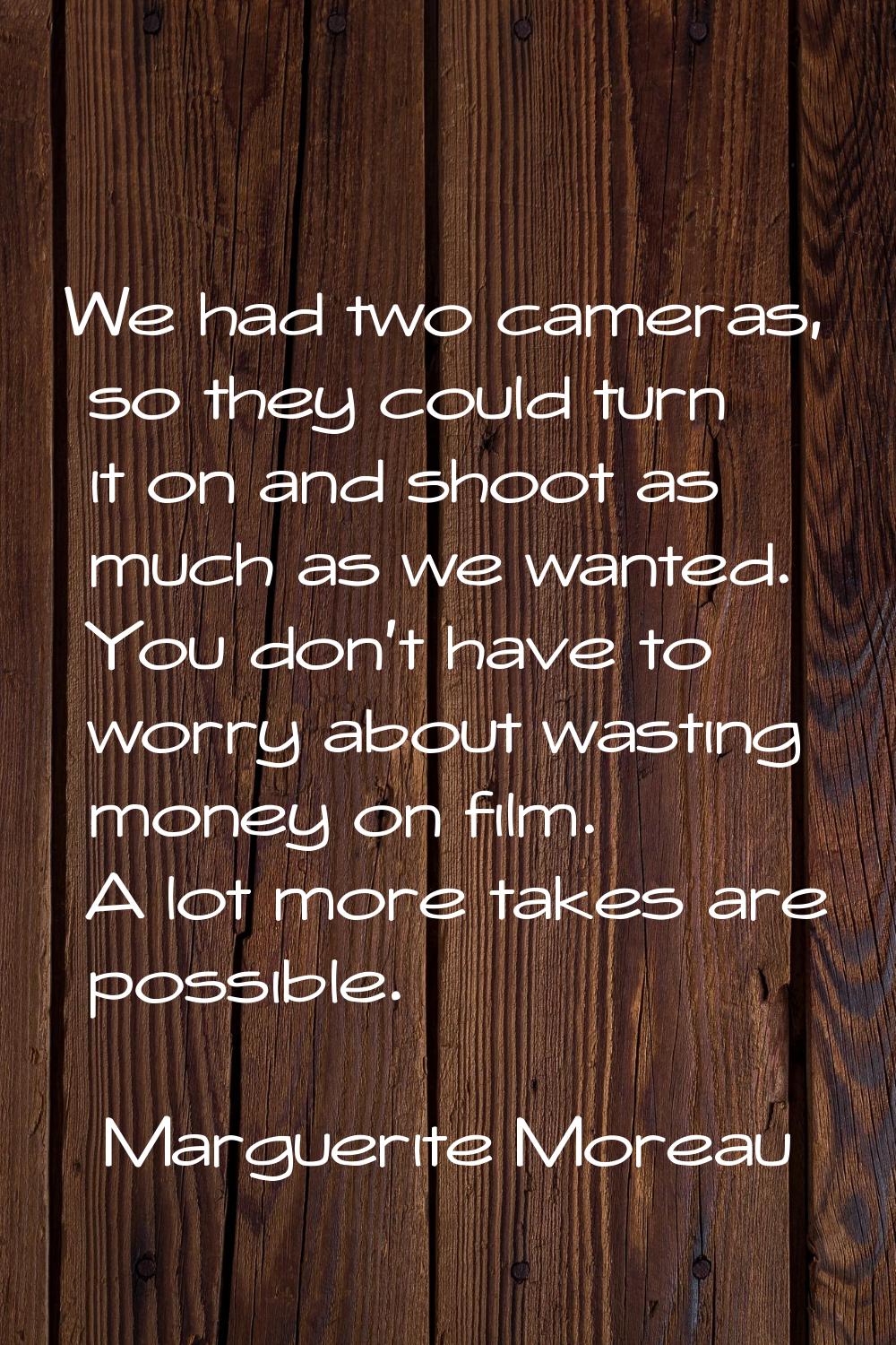 We had two cameras, so they could turn it on and shoot as much as we wanted. You don't have to worr