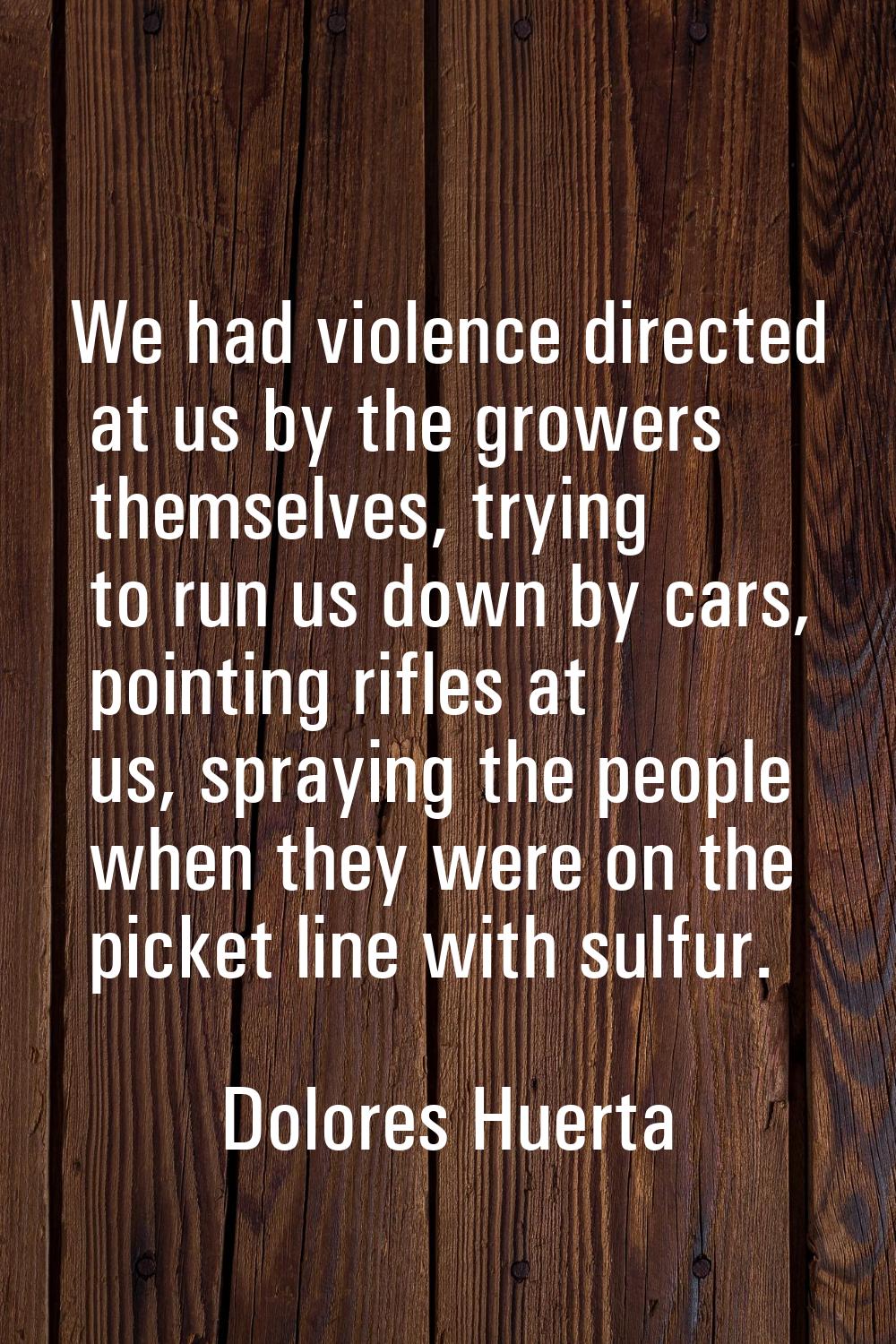 We had violence directed at us by the growers themselves, trying to run us down by cars, pointing r