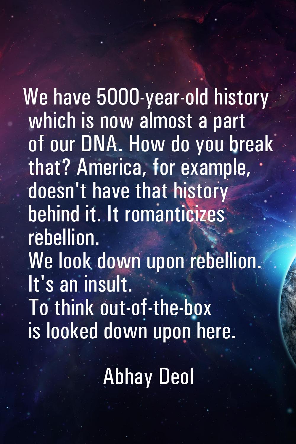 We have 5000-year-old history which is now almost a part of our DNA. How do you break that? America