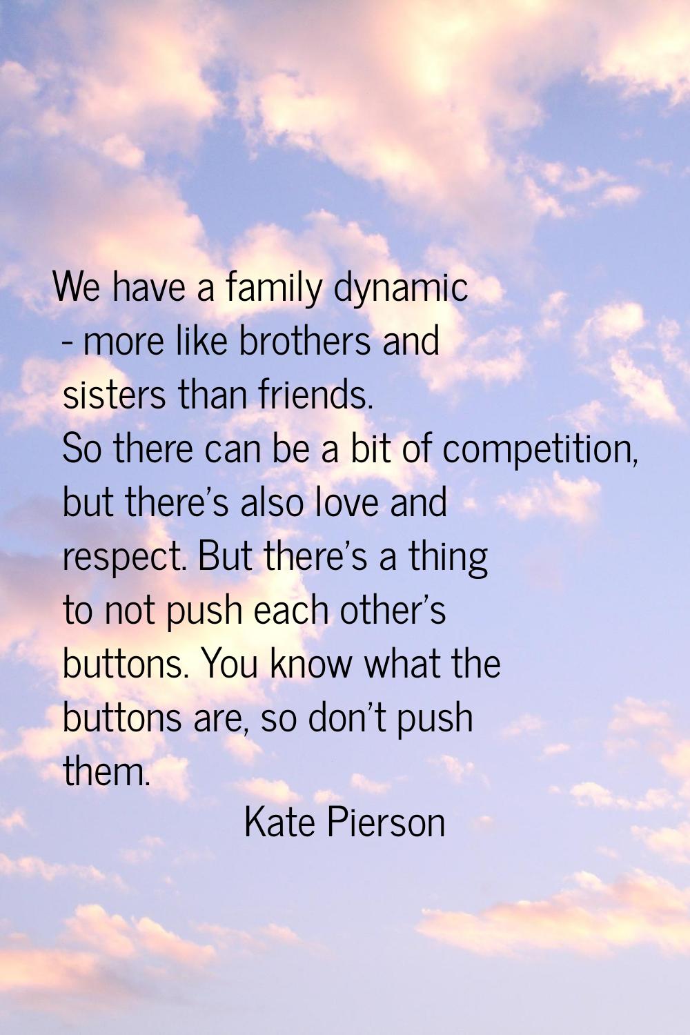 We have a family dynamic - more like brothers and sisters than friends. So there can be a bit of co