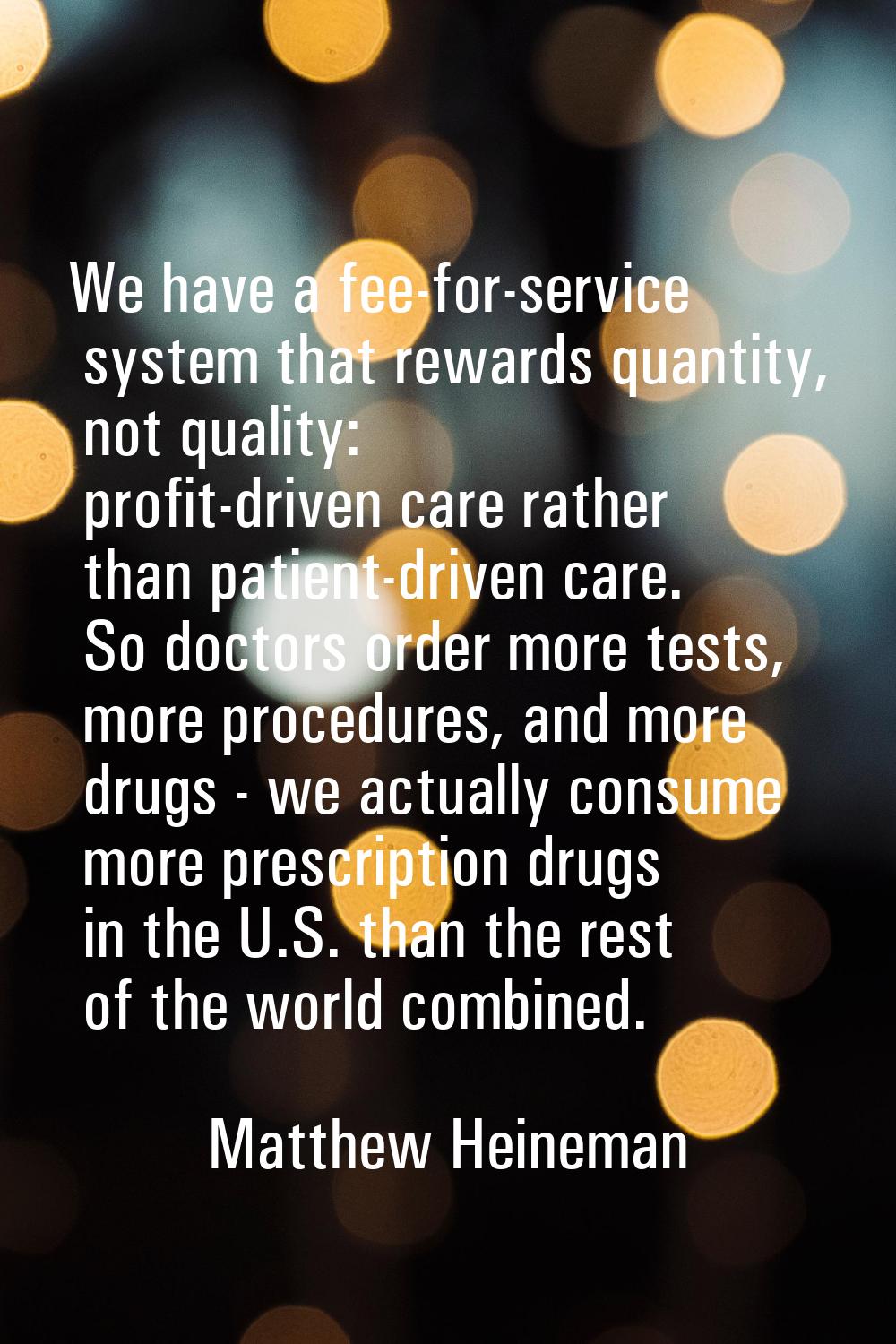 We have a fee-for-service system that rewards quantity, not quality: profit-driven care rather than