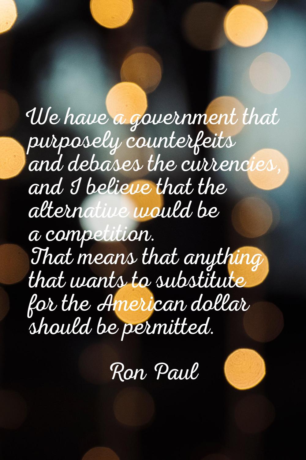 We have a government that purposely counterfeits and debases the currencies, and I believe that the