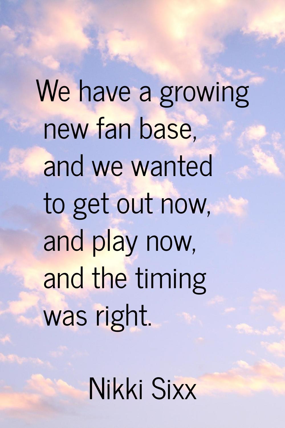 We have a growing new fan base, and we wanted to get out now, and play now, and the timing was righ