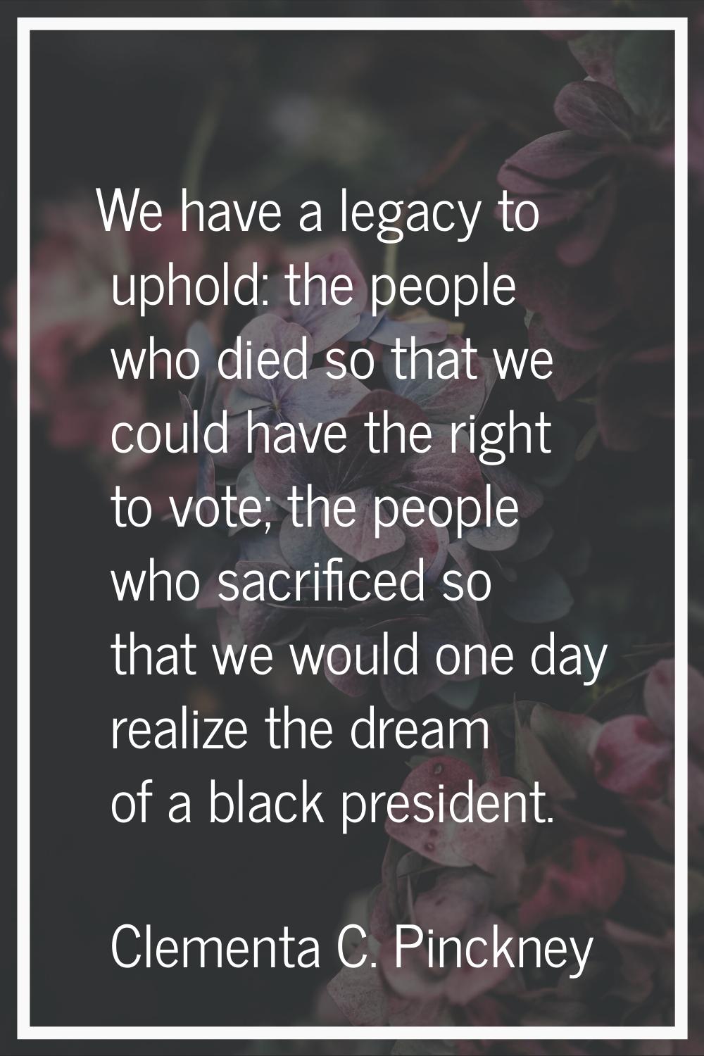 We have a legacy to uphold: the people who died so that we could have the right to vote; the people
