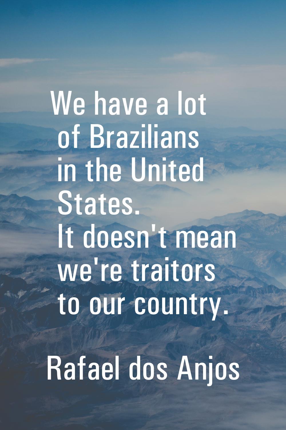 We have a lot of Brazilians in the United States. It doesn't mean we're traitors to our country.