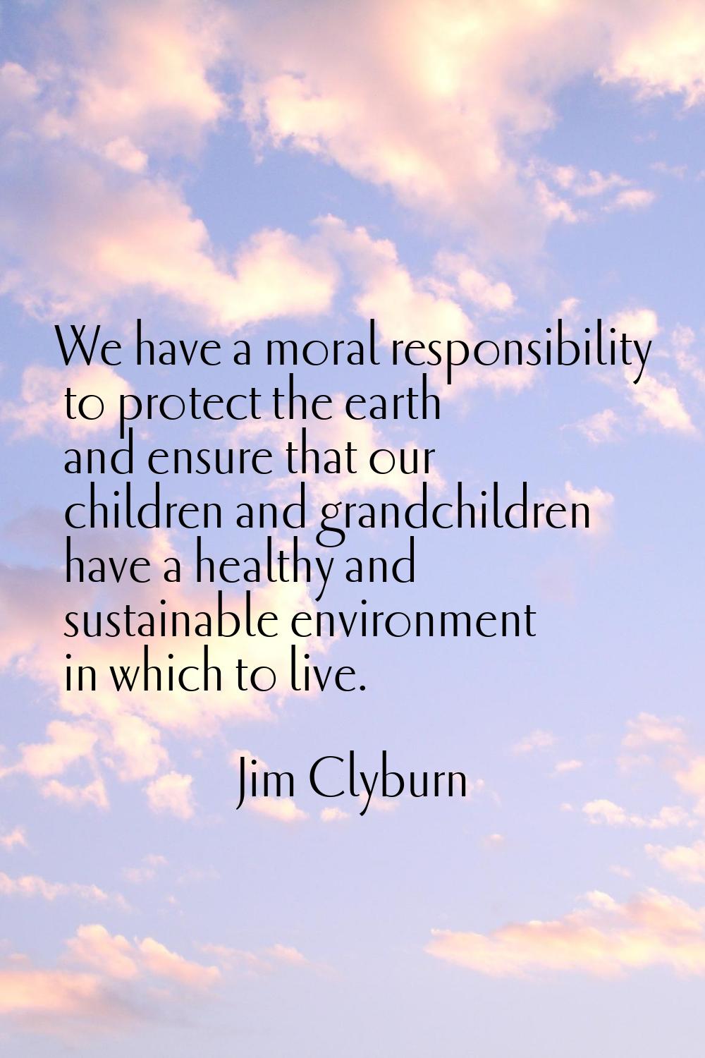 We have a moral responsibility to protect the earth and ensure that our children and grandchildren 