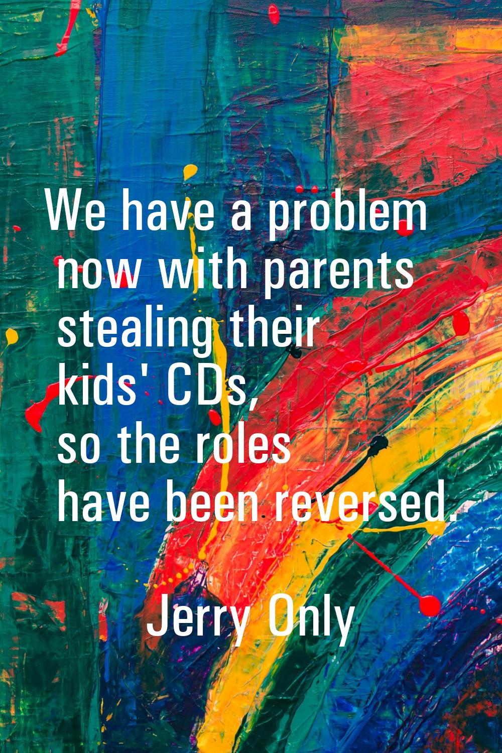 We have a problem now with parents stealing their kids' CDs, so the roles have been reversed.
