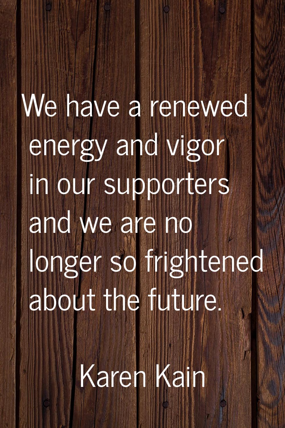 We have a renewed energy and vigor in our supporters and we are no longer so frightened about the f