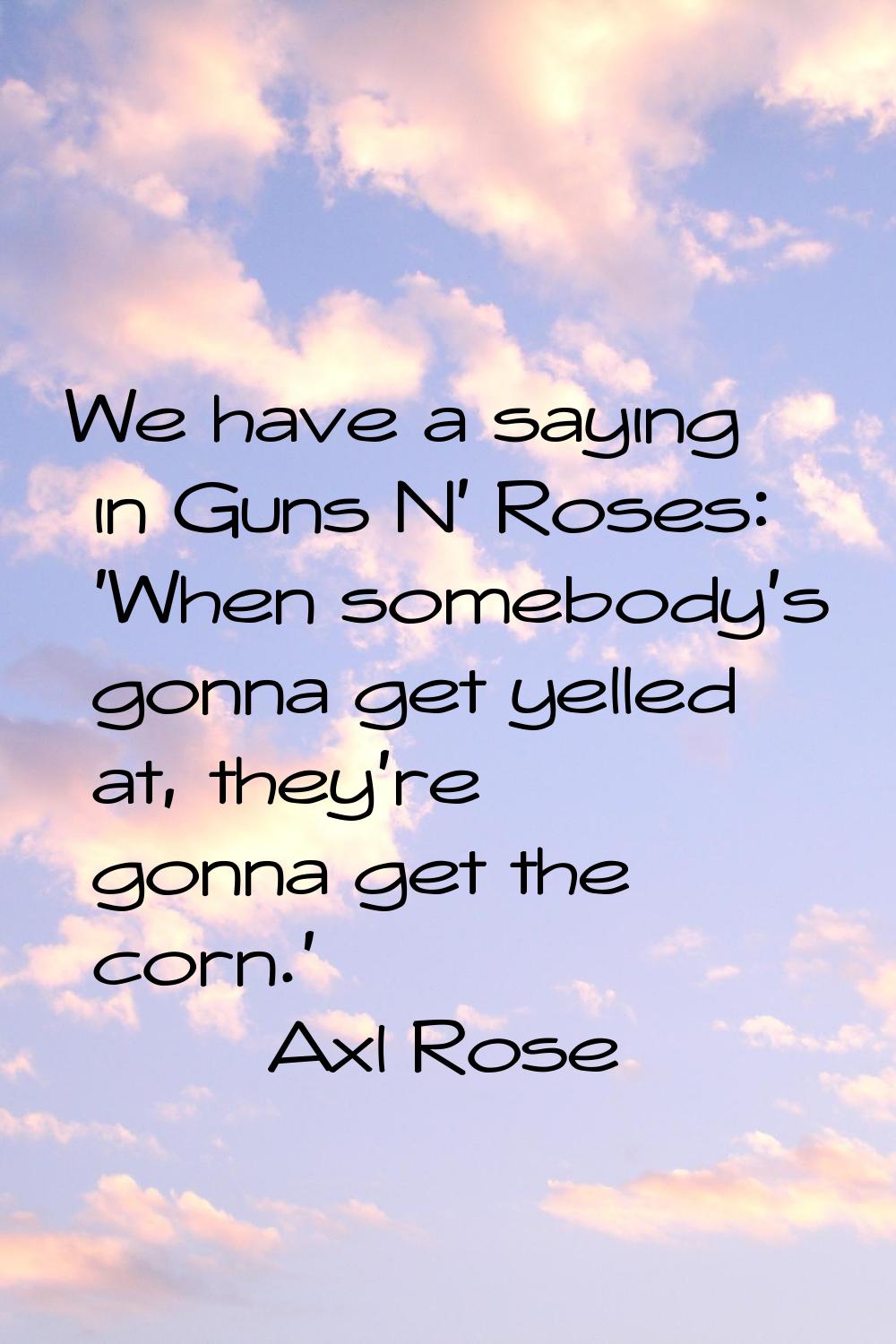 We have a saying in Guns N' Roses: 'When somebody's gonna get yelled at, they're gonna get the corn