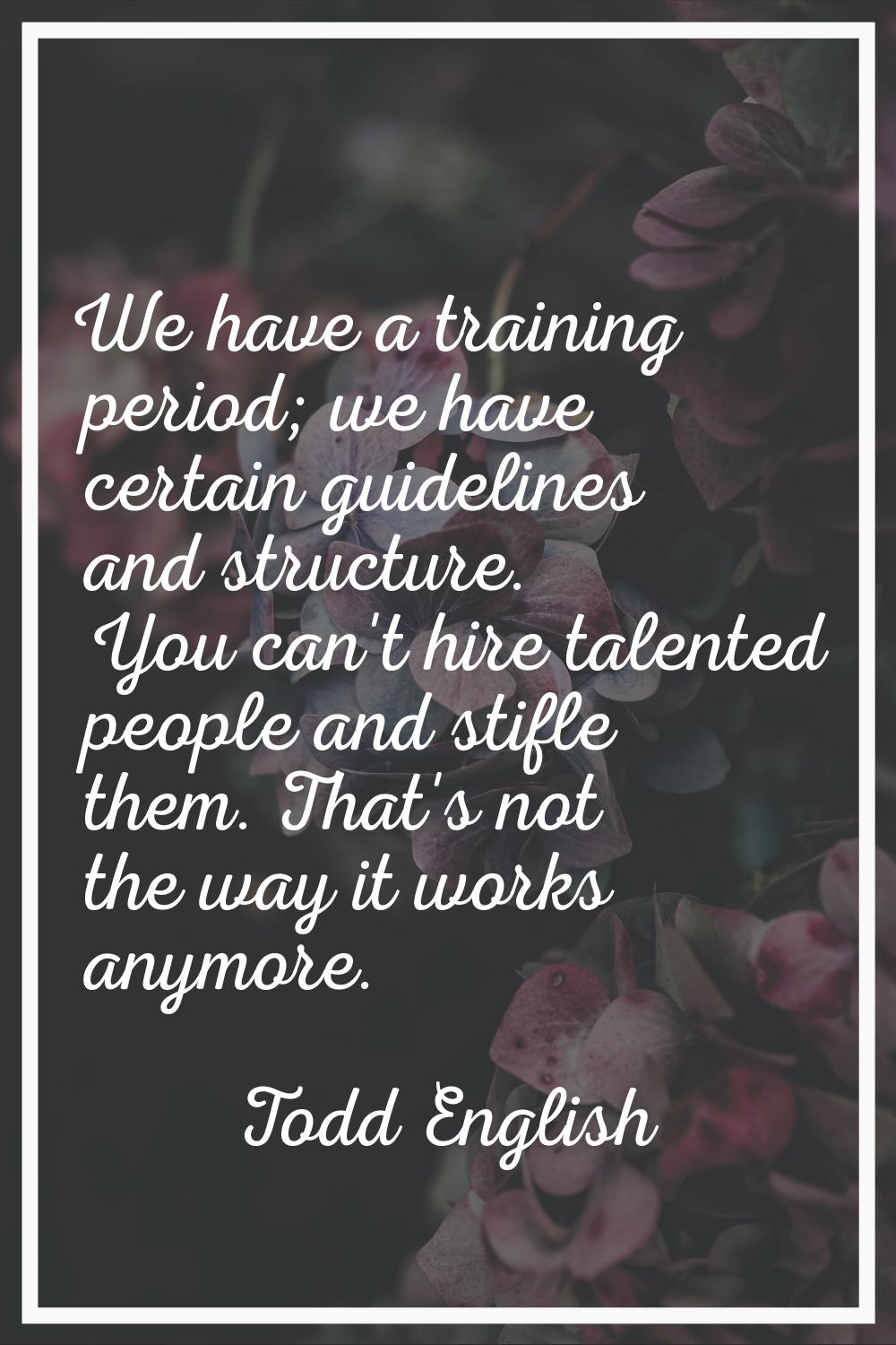 We have a training period; we have certain guidelines and structure. You can't hire talented people