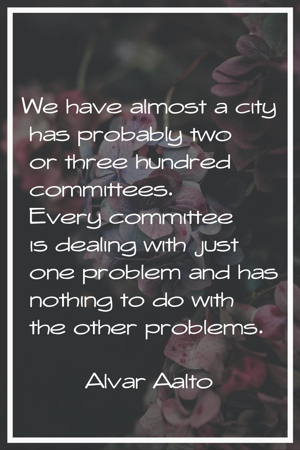 We have almost a city has probably two or three hundred committees. Every committee is dealing with