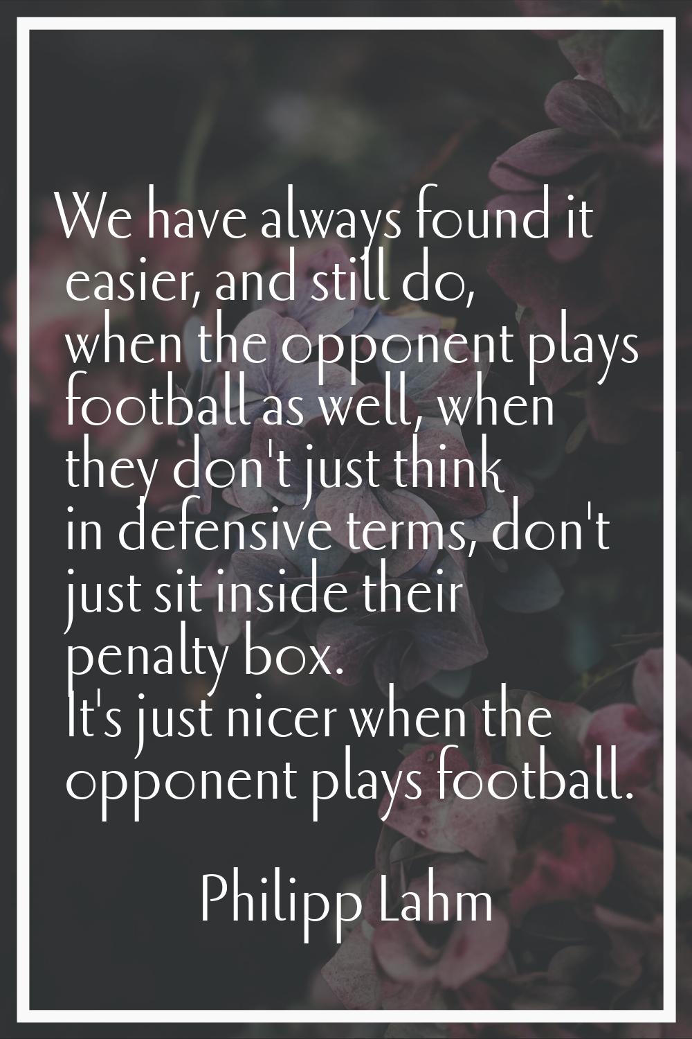 We have always found it easier, and still do, when the opponent plays football as well, when they d