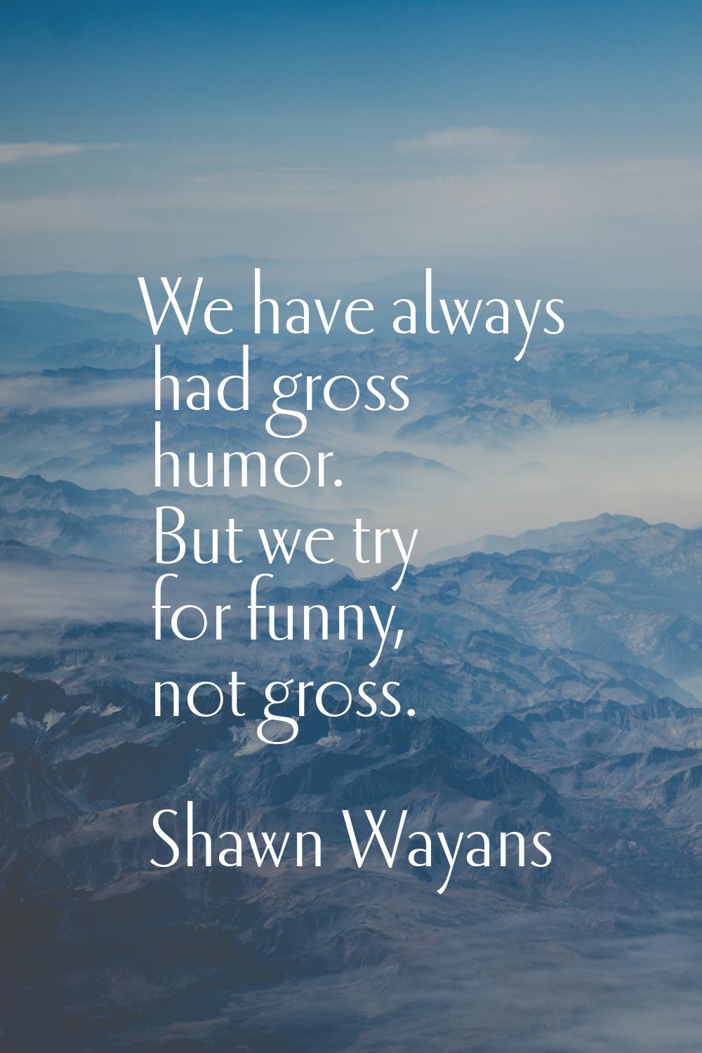 We have always had gross humor. But we try for funny, not gross.