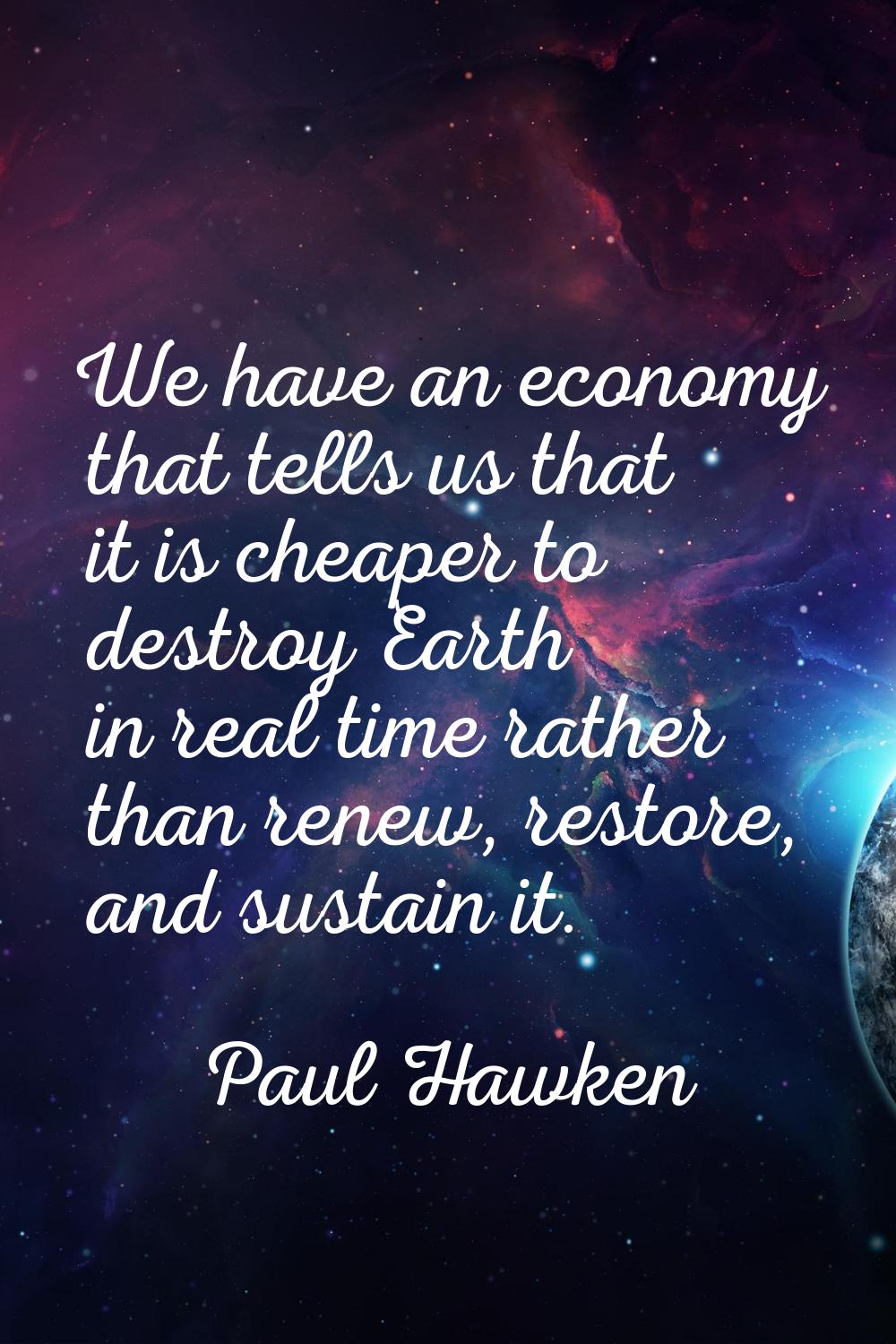 We have an economy that tells us that it is cheaper to destroy Earth in real time rather than renew