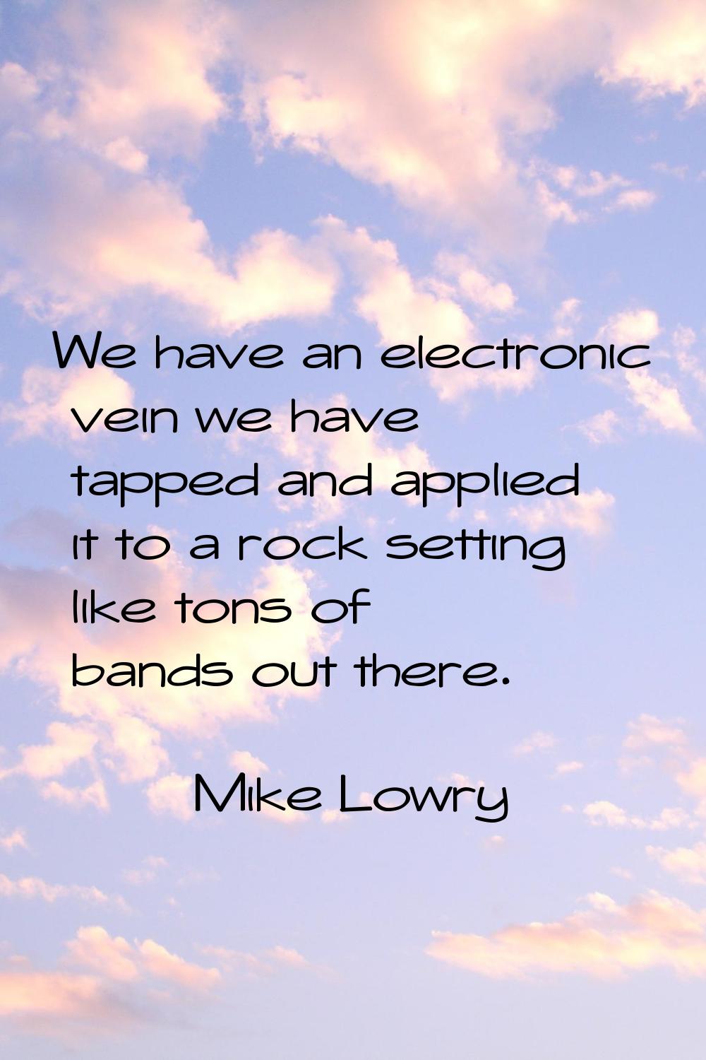 We have an electronic vein we have tapped and applied it to a rock setting like tons of bands out t