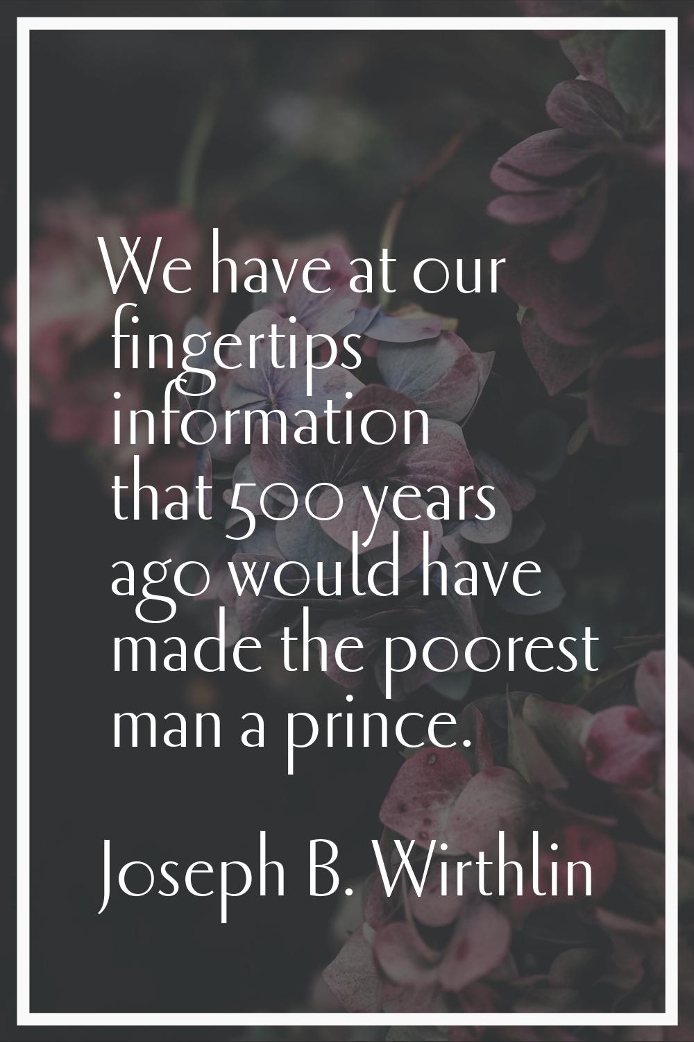 We have at our fingertips information that 500 years ago would have made the poorest man a prince.