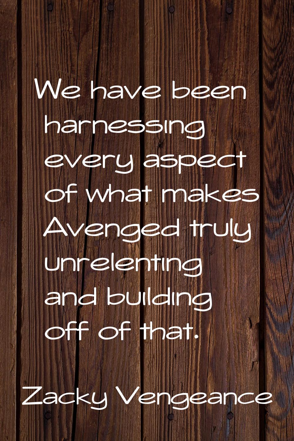 We have been harnessing every aspect of what makes Avenged truly unrelenting and building off of th