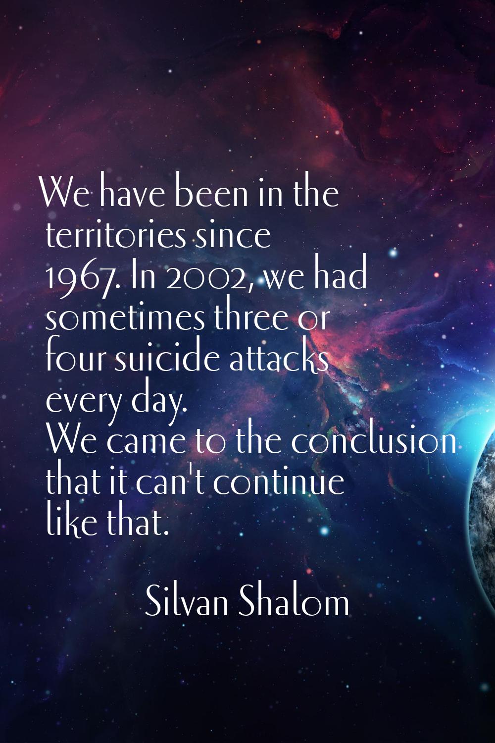 We have been in the territories since 1967. In 2002, we had sometimes three or four suicide attacks