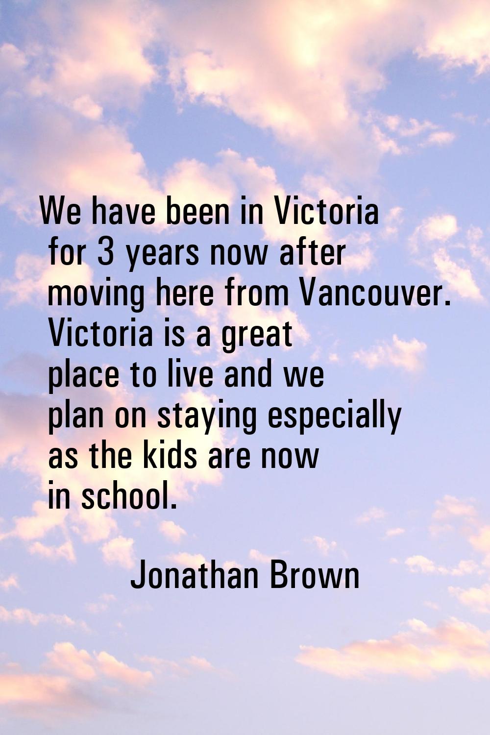 We have been in Victoria for 3 years now after moving here from Vancouver. Victoria is a great plac