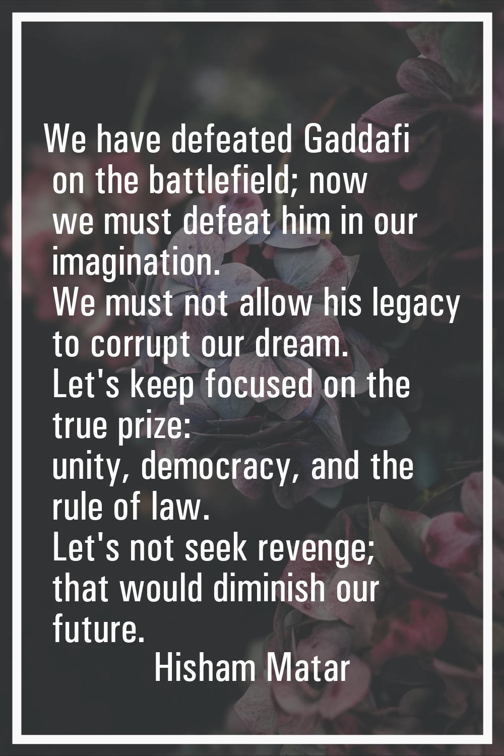 We have defeated Gaddafi on the battlefield; now we must defeat him in our imagination. We must not