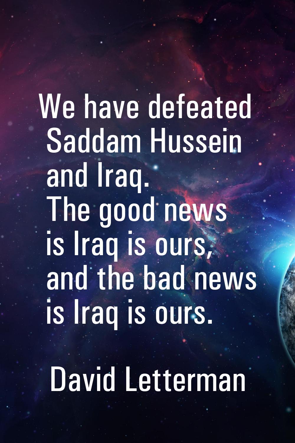 We have defeated Saddam Hussein and Iraq. The good news is Iraq is ours, and the bad news is Iraq i