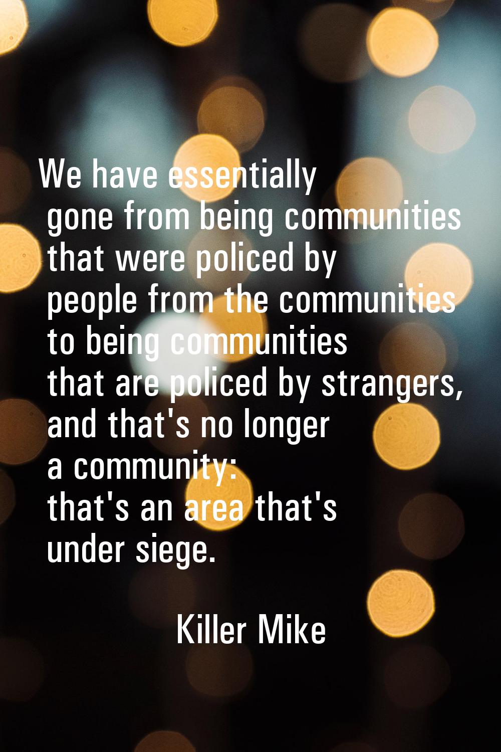 We have essentially gone from being communities that were policed by people from the communities to