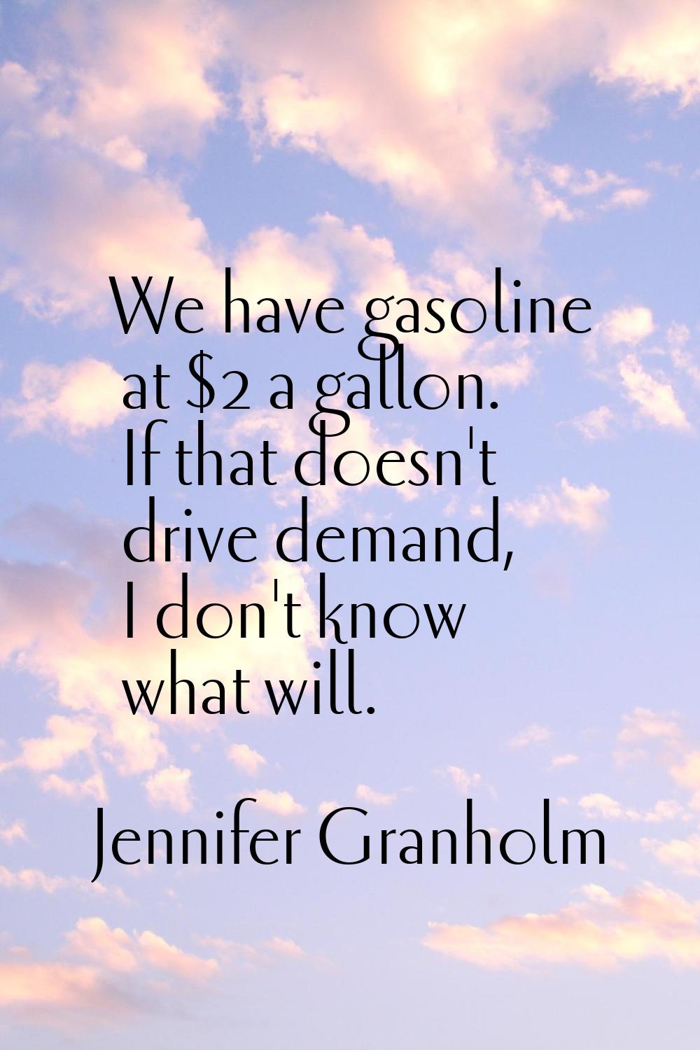 We have gasoline at $2 a gallon. If that doesn't drive demand, I don't know what will.