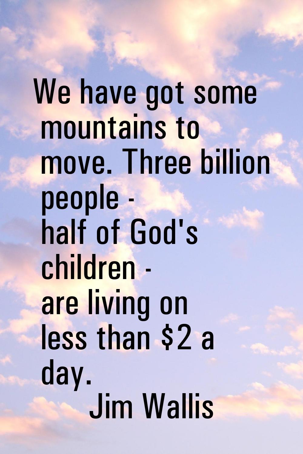 We have got some mountains to move. Three billion people - half of God's children - are living on l