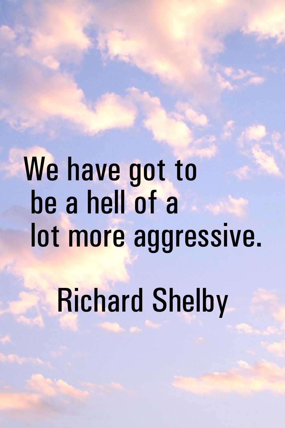 We have got to be a hell of a lot more aggressive.