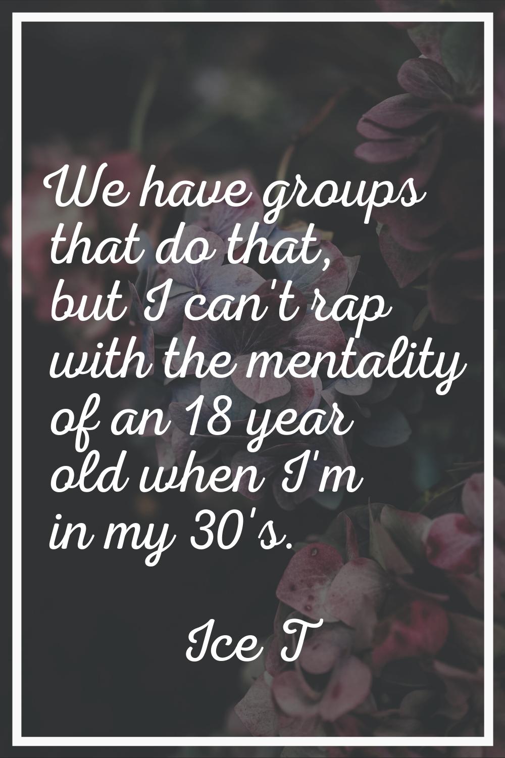 We have groups that do that, but I can't rap with the mentality of an 18 year old when I'm in my 30