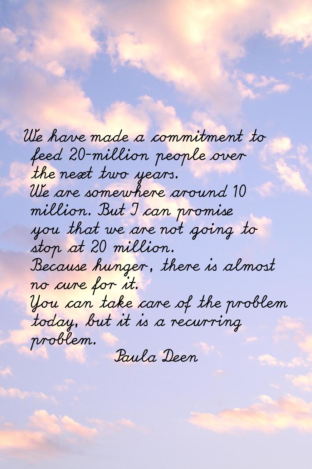 We have made a commitment to feed 20-million people over the next two years. We are somewhere aroun