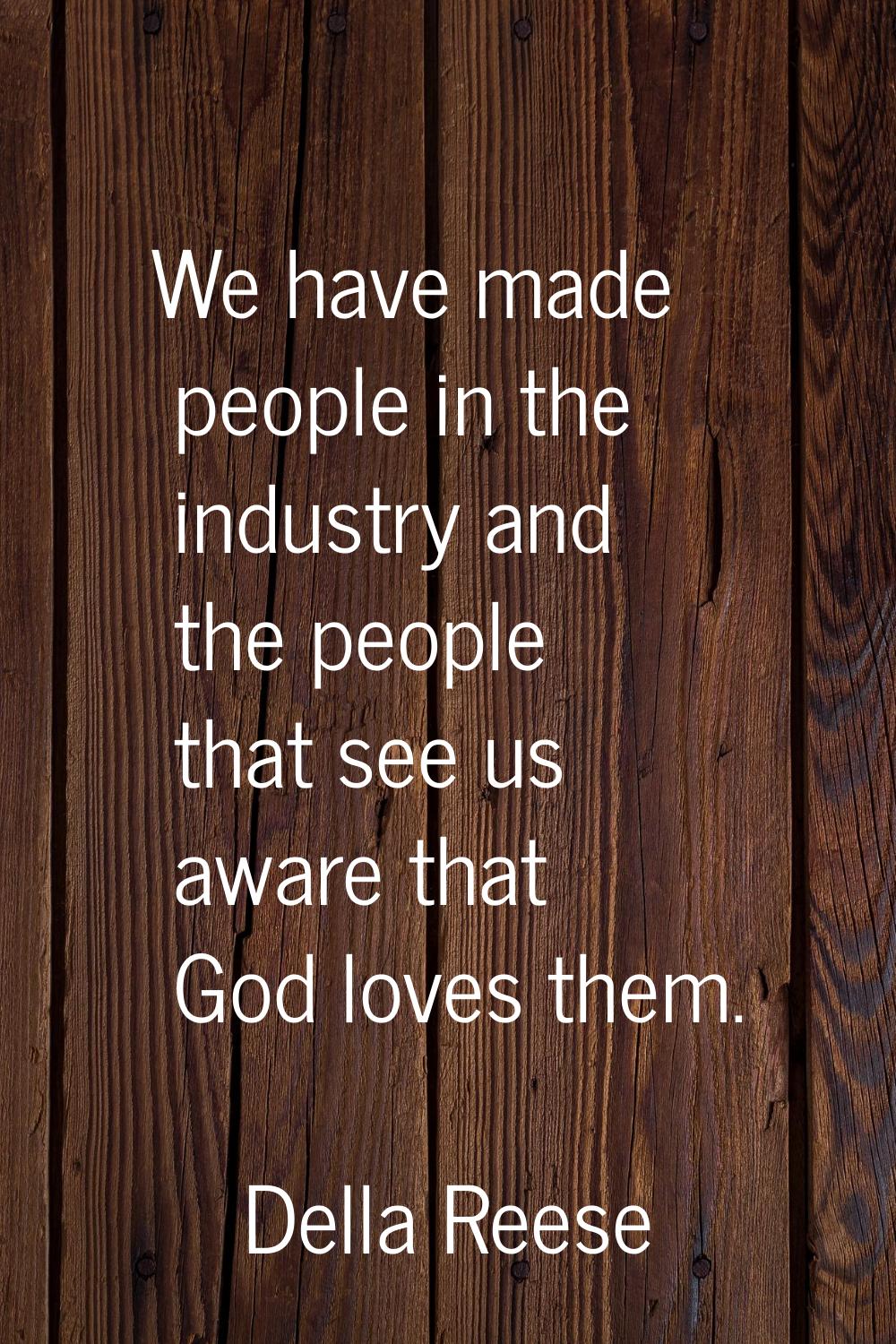 We have made people in the industry and the people that see us aware that God loves them.