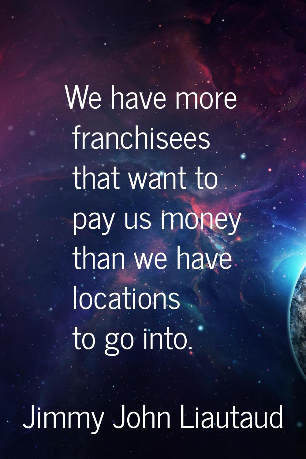 We have more franchisees that want to pay us money than we have locations to go into.