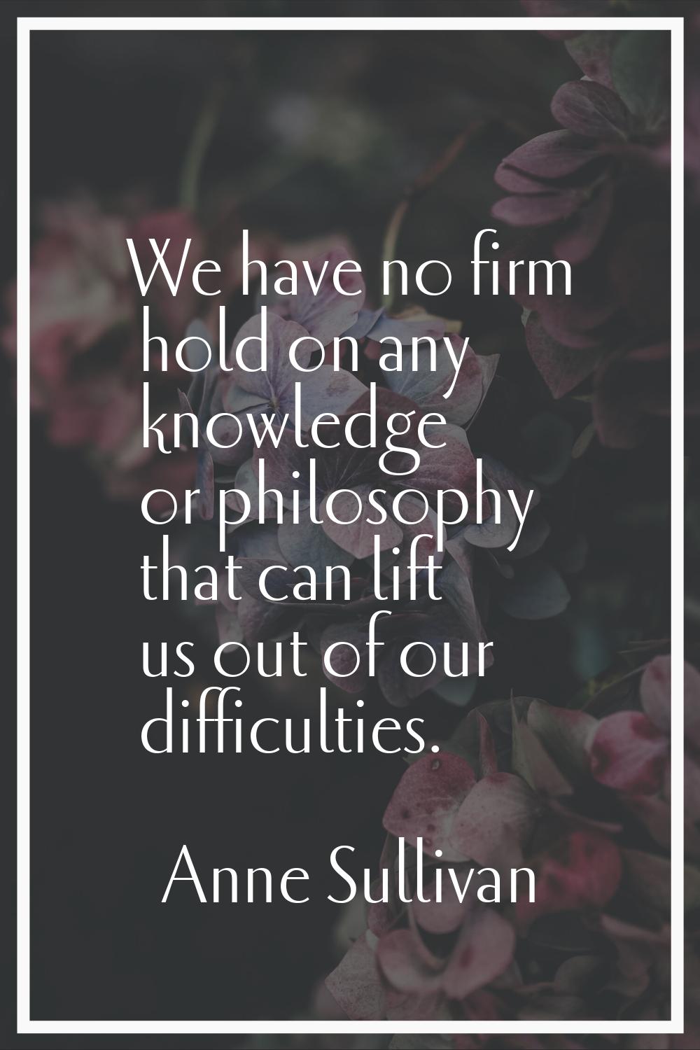 We have no firm hold on any knowledge or philosophy that can lift us out of our difficulties.