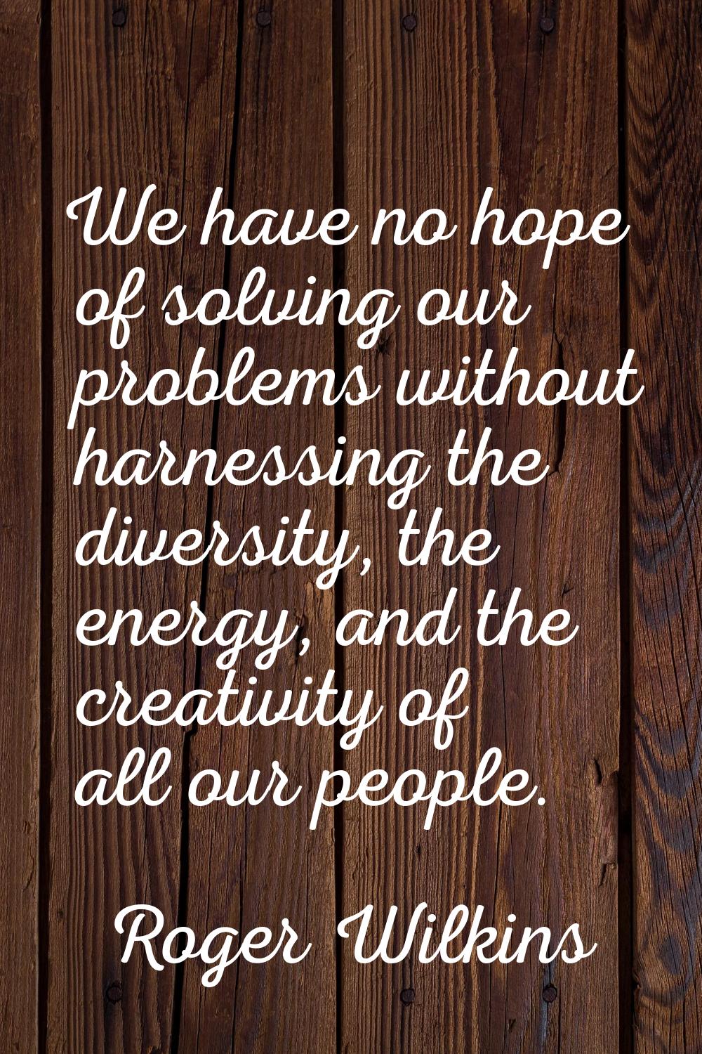 We have no hope of solving our problems without harnessing the diversity, the energy, and the creat
