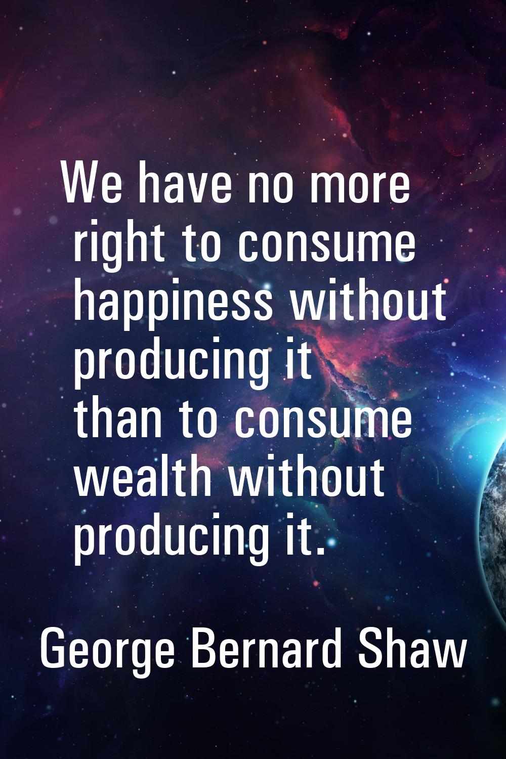 We have no more right to consume happiness without producing it than to consume wealth without prod