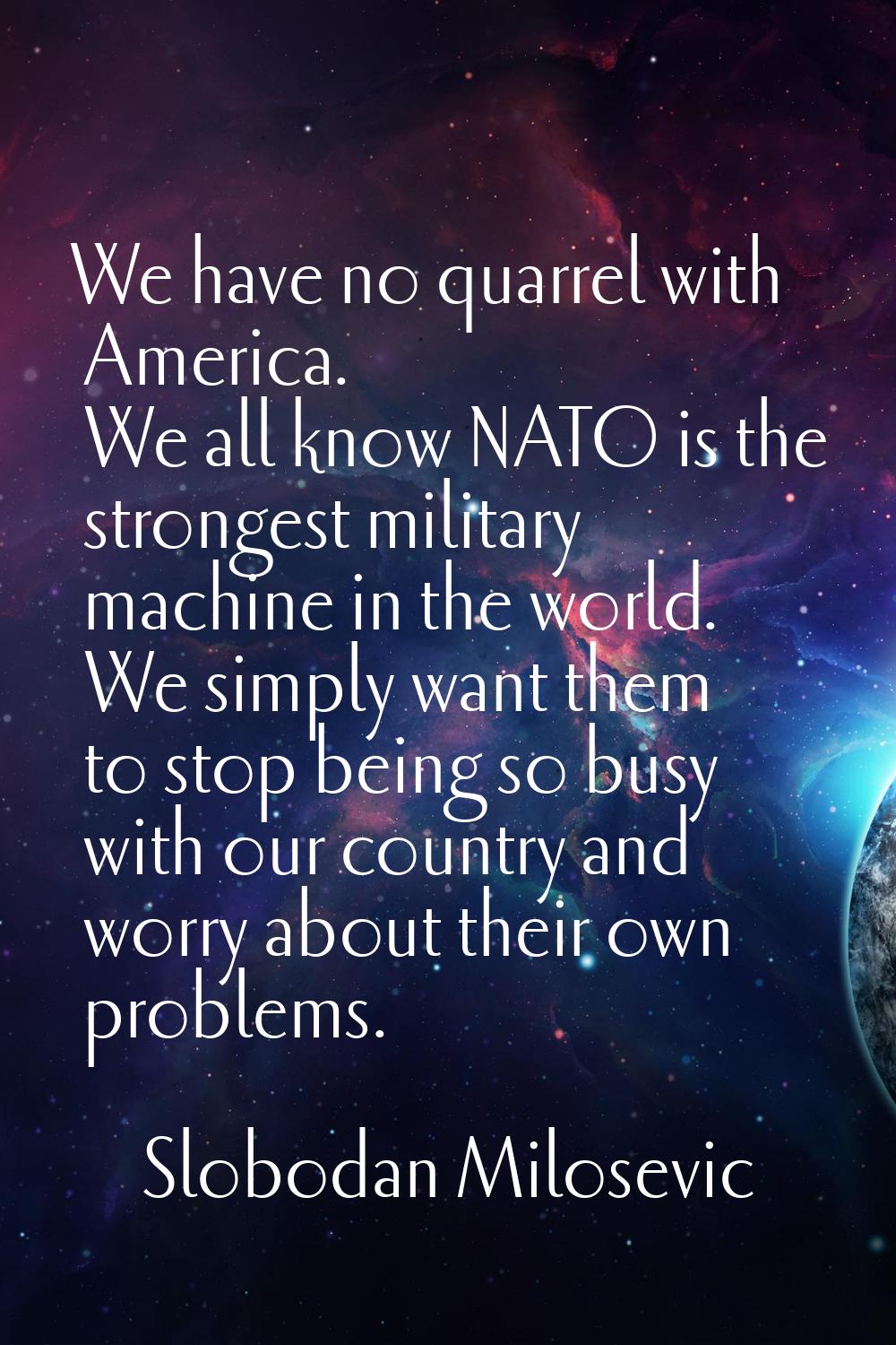 We have no quarrel with America. We all know NATO is the strongest military machine in the world. W