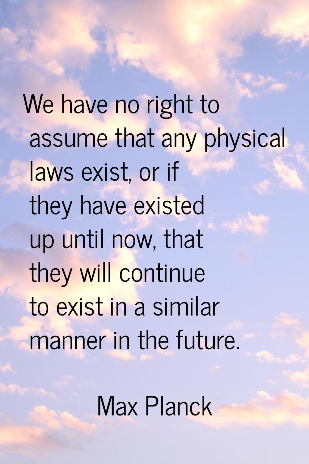 We have no right to assume that any physical laws exist, or if they have existed up until now, that
