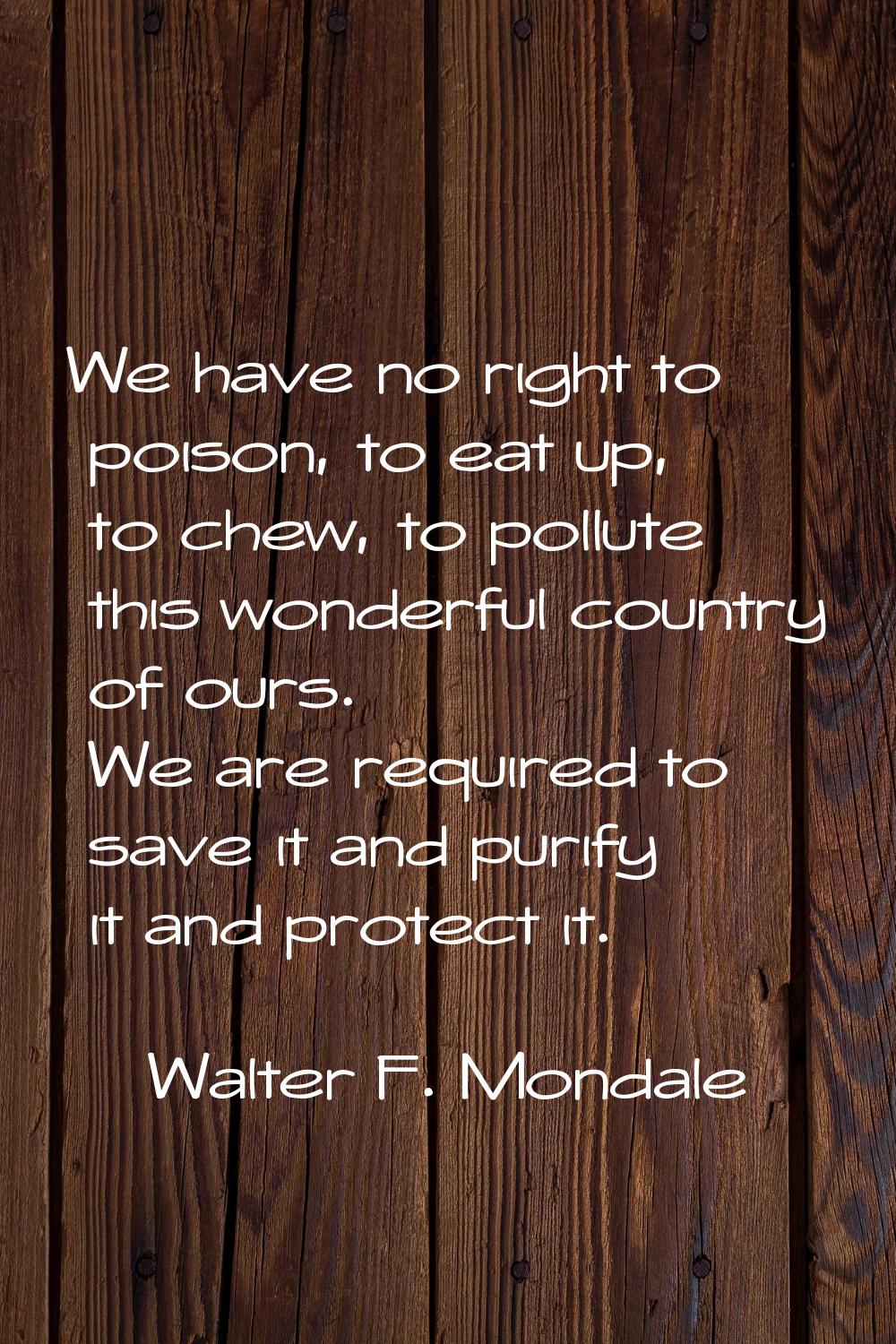 We have no right to poison, to eat up, to chew, to pollute this wonderful country of ours. We are r