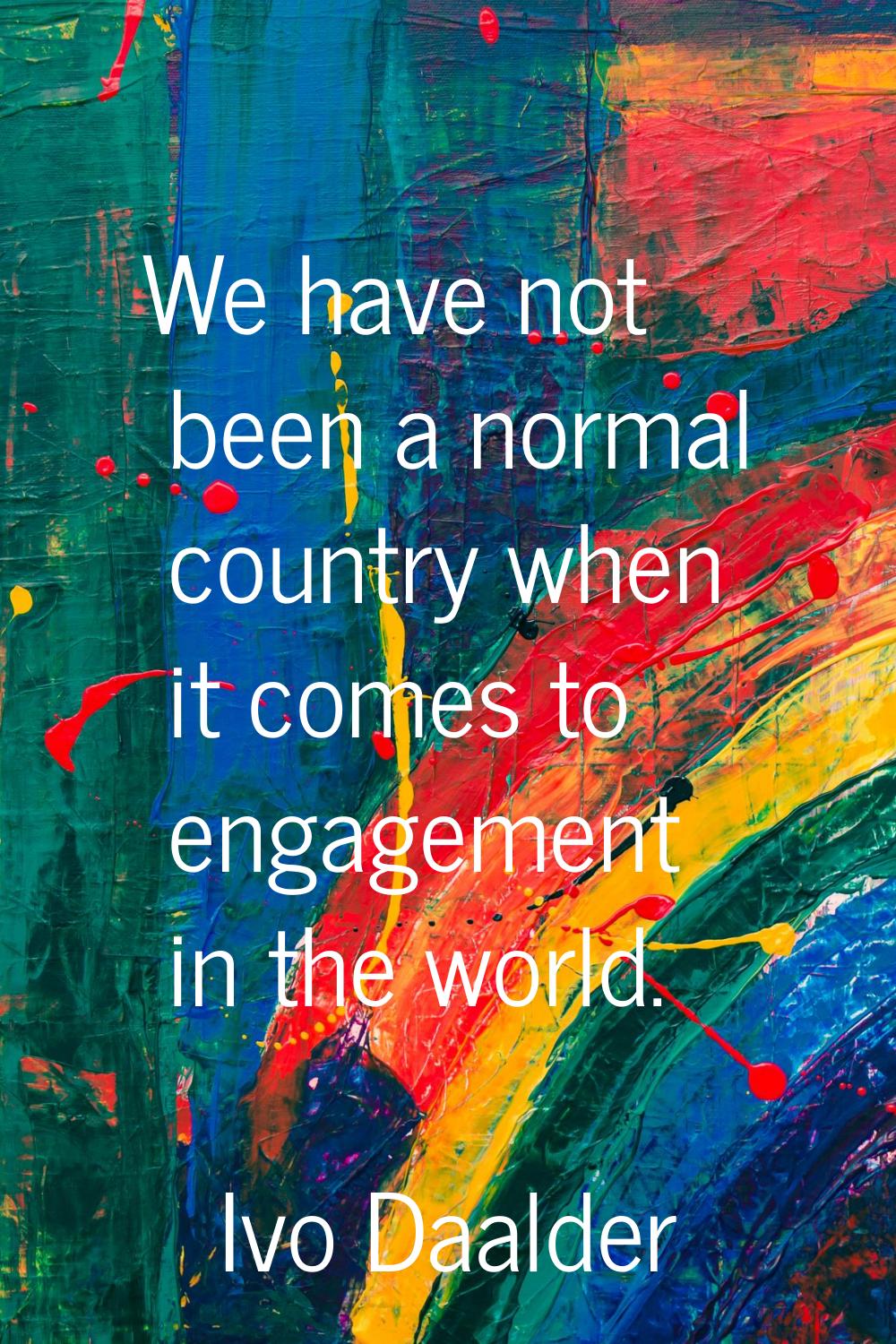 We have not been a normal country when it comes to engagement in the world.