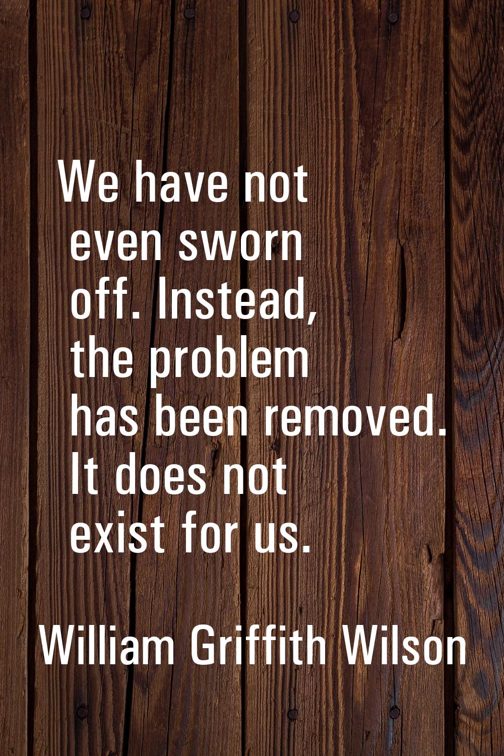 We have not even sworn off. Instead, the problem has been removed. It does not exist for us.