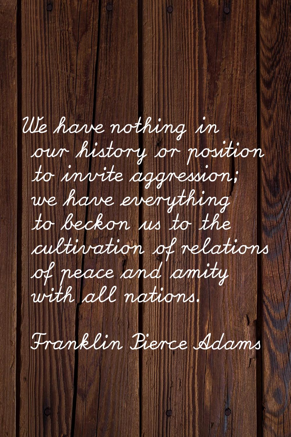 We have nothing in our history or position to invite aggression; we have everything to beckon us to